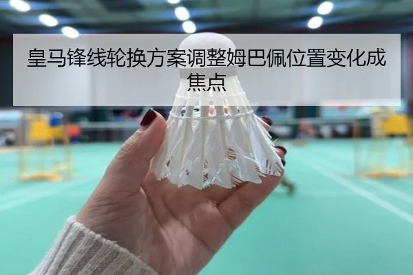 皇马锋线轮换方案调整姆巴佩位置变化成焦点